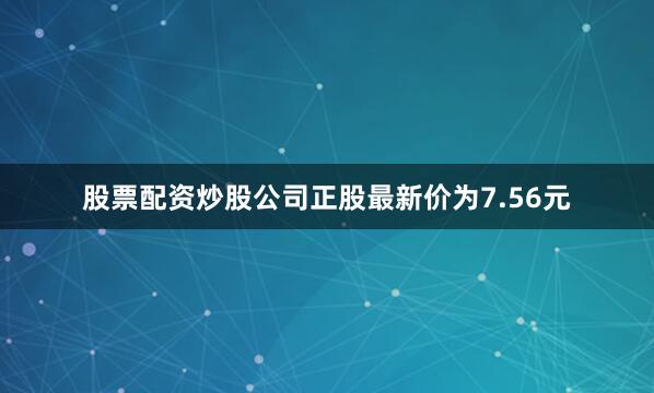 股票配资炒股公司正股最新价为7.56元