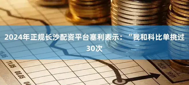 2024年正规长沙配资平台塞利表示：“我和科比单挑过30次