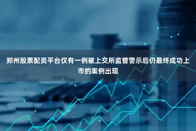 郑州股票配资平台仅有一例被上交所监管警示后仍最终成功上市的案例出现