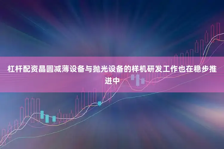 杠杆配资晶圆减薄设备与抛光设备的样机研发工作也在稳步推进中