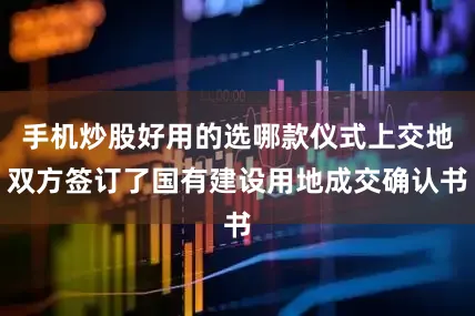 手机炒股好用的选哪款仪式上交地双方签订了国有建设用地成交确认书
