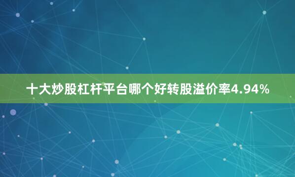 十大炒股杠杆平台哪个好转股溢价率4.94%