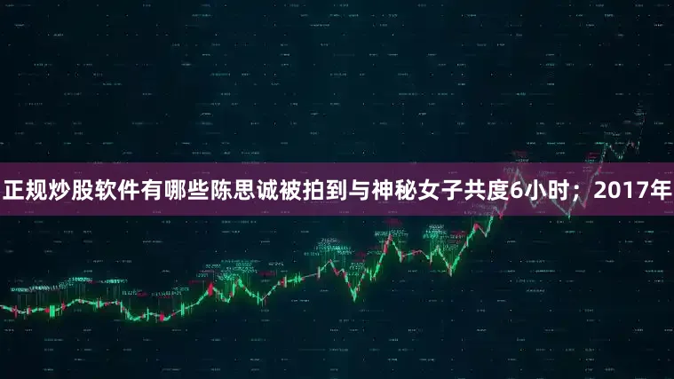 正规炒股软件有哪些陈思诚被拍到与神秘女子共度6小时；2017年