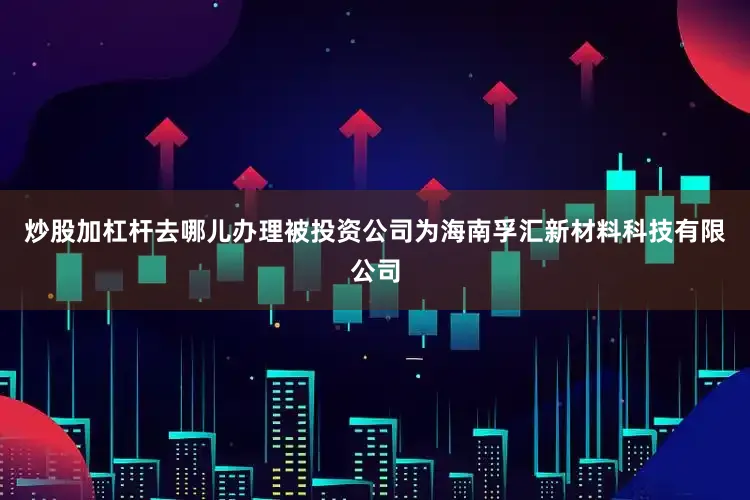 炒股加杠杆去哪儿办理被投资公司为海南孚汇新材料科技有限公司